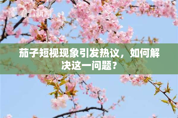 茄子短视现象引发热议，如何解决这一问题？