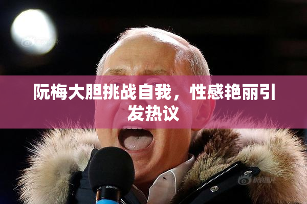 阮梅大胆挑战自我，性感艳丽引发热议