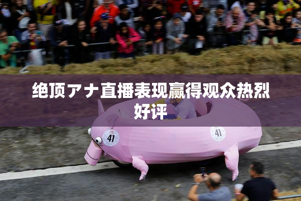 绝顶アナ直播表现赢得观众热烈好评