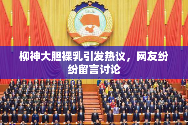 柳神大胆裸乳引发热议，网友纷纷留言讨论