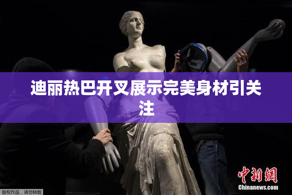 迪丽热巴开叉展示完美身材引关注