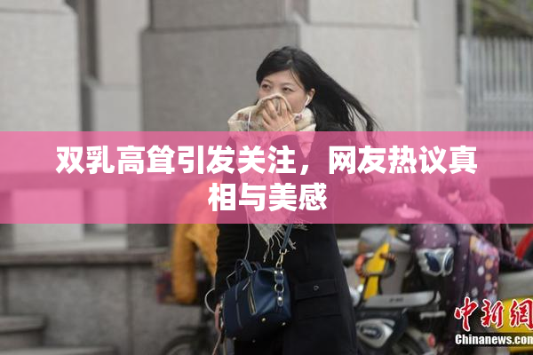 双乳高耸引发关注，网友热议真相与美感