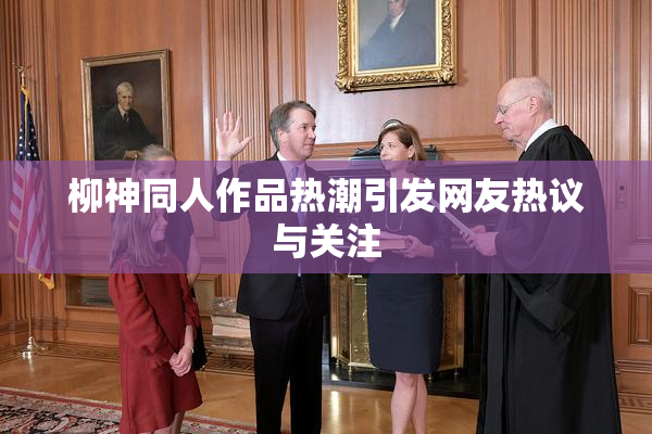 柳神同人作品热潮引发网友热议与关注