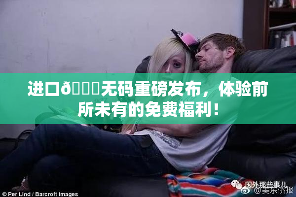 进口🔞无码重磅发布，体验前所未有的免费福利！