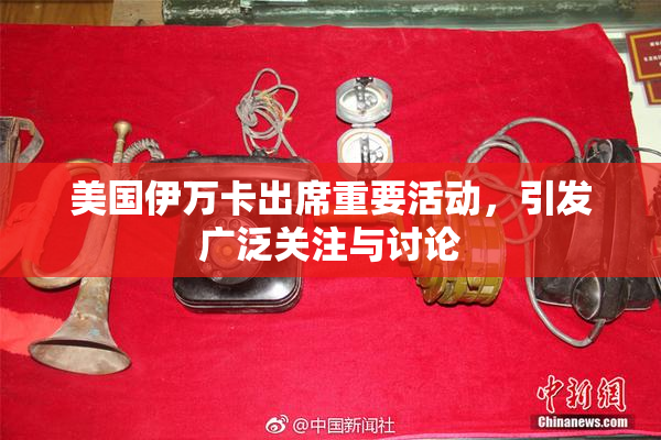 美国伊万卡出席重要活动，引发广泛关注与讨论