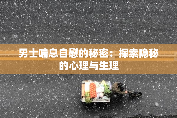 男士喘息自慰的秘密：探索隐秘的心理与生理