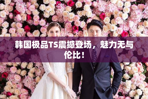 韩国极品TS震撼登场，魅力无与伦比！