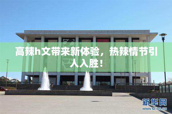 高辣h文带来新体验，热辣情节引人入胜！