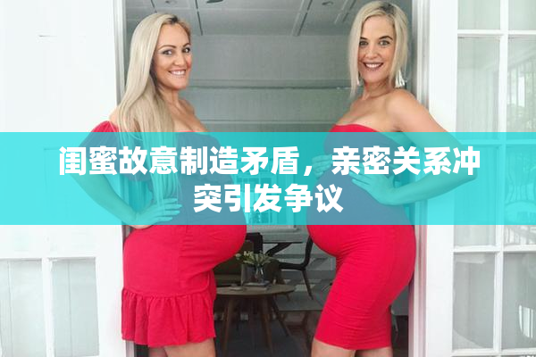 闺蜜故意制造矛盾，亲密关系冲突引发争议