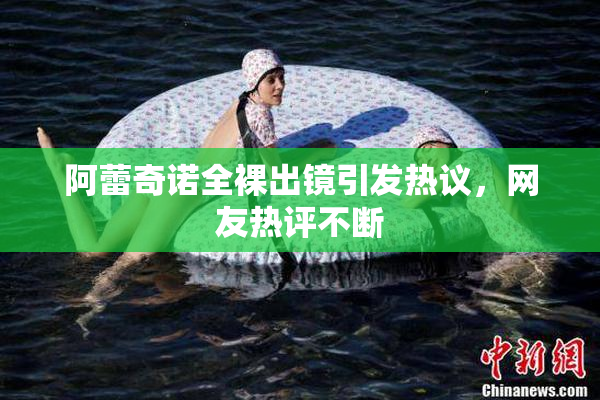 阿蕾奇诺全裸出镜引发热议，网友热评不断