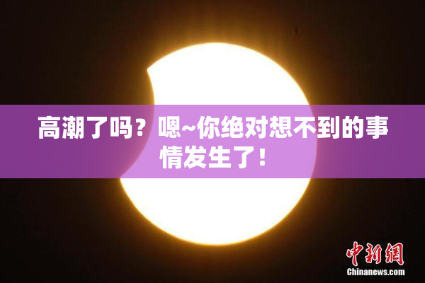 高潮了吗？嗯~你绝对想不到的事情发生了！