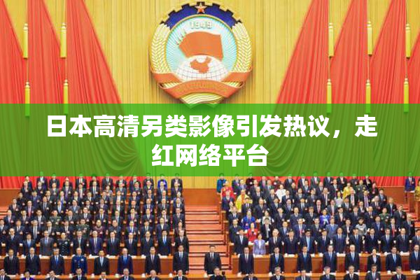 日本高清另类影像引发热议，走红网络平台