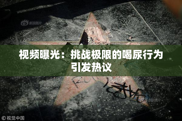 视频曝光：挑战极限的喝尿行为引发热议
