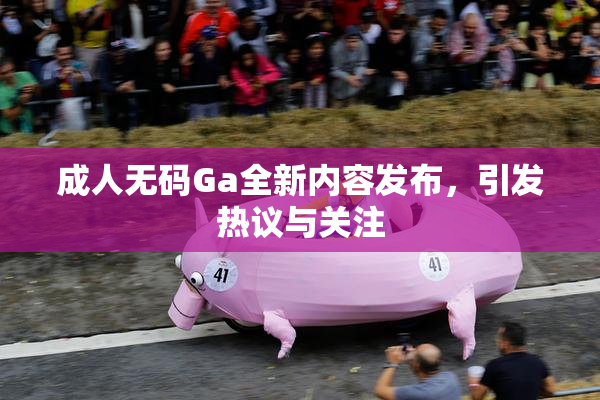 成人无码Ga全新内容发布，引发热议与关注