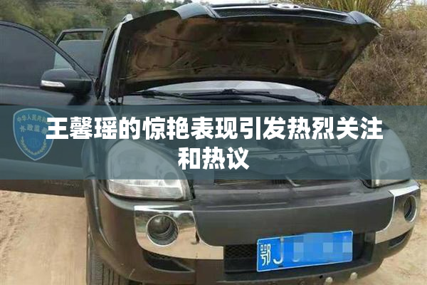 王馨瑶的惊艳表现引发热烈关注和热议