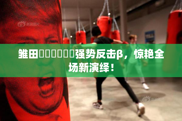 雏田❌‌❌‌❌‌强势反击β，惊艳全场新演绎！