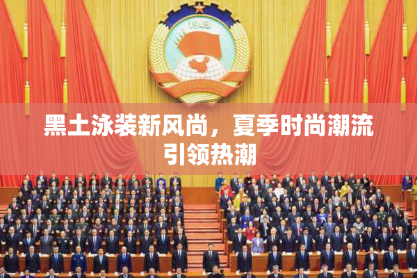 黑土泳装新风尚，夏季时尚潮流引领热潮