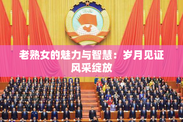 老熟女的魅力与智慧：岁月见证风采绽放