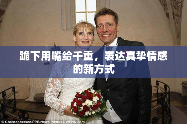 跪下用嘴给千重，表达真挚情感的新方式