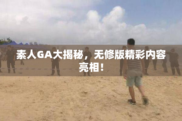 素人GA大揭秘，无修版精彩内容亮相！
