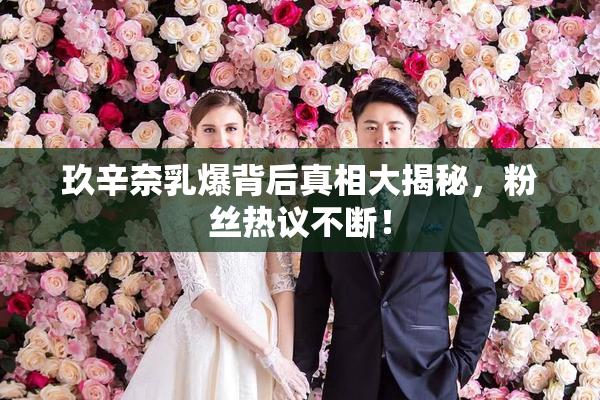 玖辛奈乳爆背后真相大揭秘，粉丝热议不断！