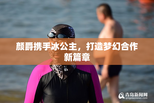 颜爵携手冰公主，打造梦幻合作新篇章