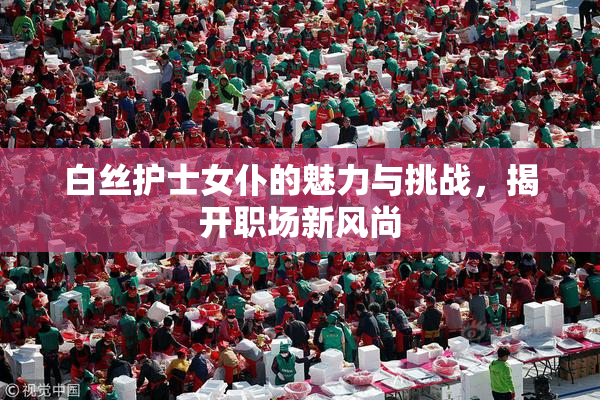 白丝护士女仆的魅力与挑战，揭开职场新风尚