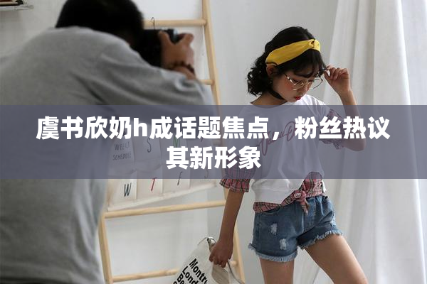 虞书欣奶h成话题焦点，粉丝热议其新形象