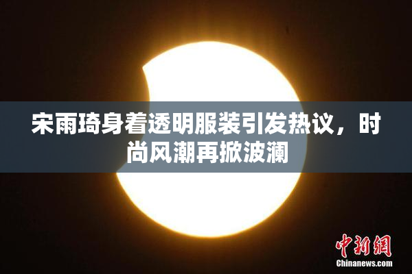 宋雨琦身着透明服装引发热议，时尚风潮再掀波澜