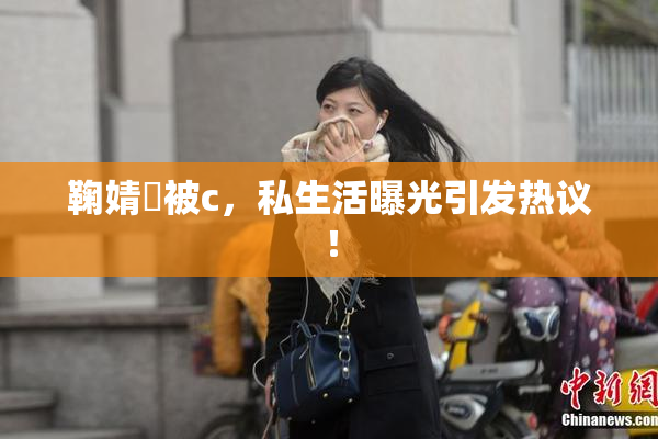 鞠婧祎被c，私生活曝光引发热议！