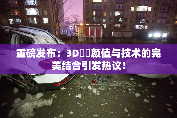 重磅发布：3D姉弚颜值与技术的完美结合引发热议！